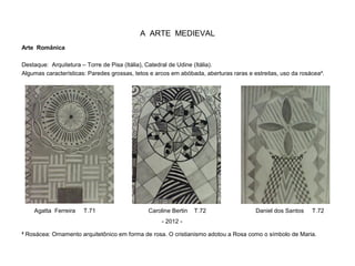 A ARTE MEDIEVAL
Arte Românica
Destaque: Arquitetura – Torre de Pisa (Itália), Catedral de Udine (Itália).
Algumas características: Paredes grossas, tetos e arcos em abóbada, aberturas raras e estreitas, uso da rosácea².
² Rosácea: Ornamento arquitetônico em forma de rosa. O cristianismo adotou a Rosa como o símbolo de Maria.
Agatta Ferreira T.71 Caroline Bertin T.72 Daniel dos Santos T.72
- 2012 -
 