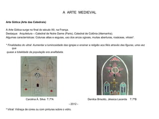 A ARTE MEDIEVAL
Arte Gótica (Arte das Catedrais)
A Arte Gótica surge no final do século XII, na França.
Destaque: Arquitetura – Catedral de Notre Dame (Paris), Catedral de Colônia (Alemanha).
Algumas características: Colunas altas e esguias, uso dos arcos ogivais, muitas aberturas, rosáceas, vitrais³.
* Finalidades do vitral: Aumentar a luminosidade das igrejas e ensinar a religião aos fiéis através das figuras, uma vez
que
quase a totalidade da população era analfabeta.
³ Vitral: Vidraça de cores ou com pinturas sobre o vidro.
Carolina Á. Silva T.7ºA Denilce Brisotto, Jéssica Lacerda T.7ºB
- 2012 -
 
