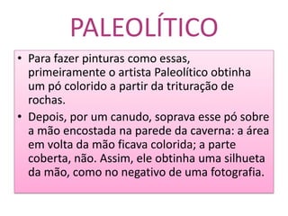 PALEOLÍTICOPara fazer pinturas como essas, primeiramente o artista Paleolítico obtinha um pó colorido a partir da trituração de rochas.Depois, por um canudo, soprava esse pó sobre a mão encostada na parede da caverna: a área em volta da mão ficava colorida; a parte coberta, não. Assim, ele obtinha uma silhueta da mão, como no negativo de uma fotografia.