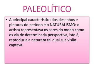 PALEOLÍTICOA principal característica dos desenhos e pinturas do período é o NATURALISMO:o artista representava os seres do modo como os via de determinada perspectiva, isto é, reproduzia a natureza tal qual sua visão captava.