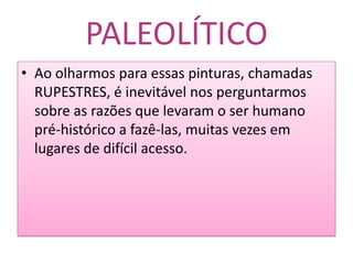 PALEOLÍTICOAo olharmos para essas pinturas, chamadas RUPESTRES, é inevitável nos perguntarmos sobre as razões que levaram o ser humano pré-histórico a fazê-las, muitas vezes em lugares de difícil acesso.