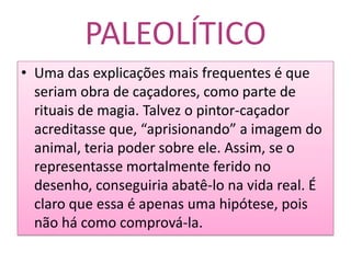 PALEOLÍTICOUma das explicações mais frequentes é que seriam obra de caçadores, como parte de rituais de magia. Talvez o pintor-caçador acreditasse que, “aprisionando” a imagem do animal, teria poder sobre ele. Assim, se o representasse mortalmente ferido no desenho, conseguiria abatê-lo na vida real. É claro que essa é apenas uma hipótese, pois não há como comprová-la.