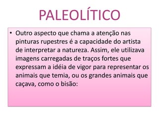 PALEOLÍTICOOutro aspecto que chama a atenção nas pinturas rupestres é a capacidade do artista de interpretar a natureza. Assim, ele utilizava imagens carregadas de traços fortes que expressam a idéia de vigor para representar os animais que temia, ou os grandes animais que caçava, como o bisão: