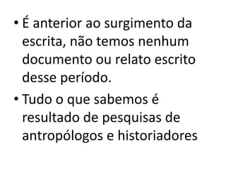É anterior ao surgimento da escrita, não temos nenhum documento ou relato escrito desse período.Tudo o que sabemos é resultado de pesquisas de antropólogos e historiadores