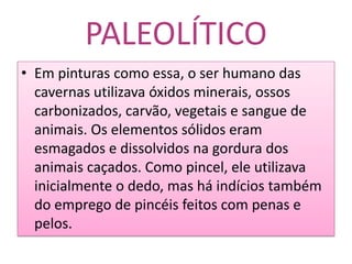 PALEOLÍTICOEm pinturas como essa, o ser humano das cavernas utilizava óxidos minerais, ossos carbonizados, carvão, vegetais e sangue de animais. Os elementos sólidos eram esmagados e dissolvidos na gordura dos animais caçados. Como pincel, ele utilizava inicialmente o dedo, mas há indícios também do emprego de pincéis feitos com penas e pelos.