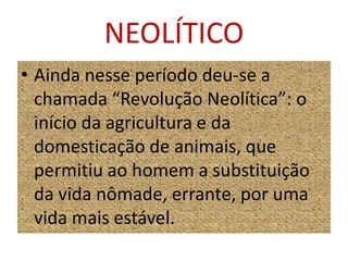 NEOLÍTICOAinda nesse período deu-se a chamada “Revolução Neolítica”: o início da agricultura e da domesticação de animais, que permitiu ao homem a substituição da vida nômade, errante, por uma vida mais estável.