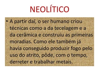 NEOLÍTICOA partir daí, o ser humano criou técnicas como a da tecelagem e a da cerâmica e construiu as primeiras moradias. Como ele também já havia conseguido produzir fogo pelo uso do atrito, pôde, com o tempo, derreter e trabalhar metais.