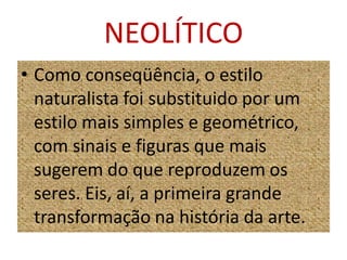 NEOLÍTICOComo conseqüência, o estilo naturalista foi substituido por um estilo mais simples e geométrico, com sinais e figuras que mais sugerem do que reproduzem os seres. Eis, aí, a primeira grande transformação na história da arte.