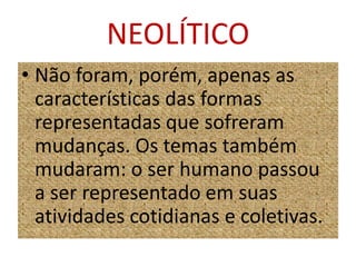 NEOLÍTICONão foram, porém, apenas as características das formas representadas que sofreram mudanças. Os temas também mudaram: o ser humano passou a ser representado em suas atividades cotidianas e coletivas.