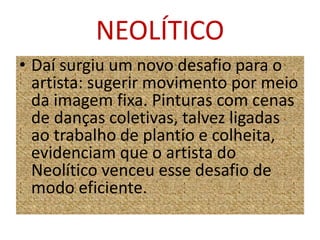 NEOLÍTICODaí surgiu um novo desafio para o artista: sugerir movimento por meio da imagem fixa. Pinturas com cenas de danças coletivas, talvez ligadas ao trabalho de plantio e colheita, evidenciam que o artista do Neolítico venceu esse desafio de modo eficiente.