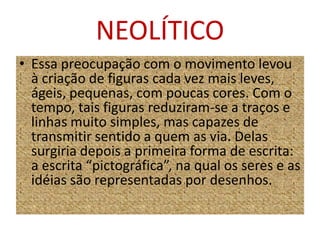 NEOLÍTICOEssa preocupação com o movimento levou à criação de figuras cada vez mais leves, ágeis, pequenas, com poucas cores. Com o tempo, tais figuras reduziram-se a traços e linhas muito simples, mas capazes de transmitir sentido a quem as via. Delas surgiria depois a primeira forma de escrita: a escrita “pictográfica”, na qual os seres e as idéias são representadas por desenhos.