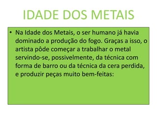 IDADE DOS METAISNa Idade dos Metais, o ser humano já havia dominado a produção do fogo. Graças a isso, o artista pôde começar a trabalhar o metal servindo-se, possivelmente, da técnica com forma de barro ou da técnica da cera perdida, e produzir peças muito bem-feitas: