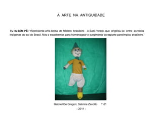 A ARTE NA ANTIGUIDADE
TUTA SEM PÉ: “Representa uma lenda do folclore brasileiro – o Saci-Pererê, que originou-se entre as tribos
indígenas do sul do Brasil. Nós o escolhemos para homenagear o surgimento do esporte parolímpico brasileiro.”
Gabriel De Gregori, Sabrina Zanotto T.61
- 2011 -
 
