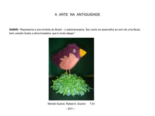 A ARTE NA ANTIGUIDADE
SABIRI: “Representa a ave-símbolo do Brasil – o sabiá-laranjeira. Seu canto se assemelha ao som de uma flauta,
bem variado ilustra a alma brasileira, que é muito alegre.”
Micheli Scariot, Rafael A. Scariot T.61
- 2011 -
 
