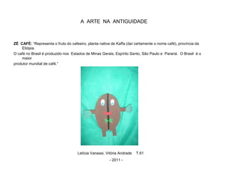A ARTE NA ANTIGUIDADE
ZÉ CAFÉ: “Representa o fruto do cafeeiro, planta nativa de Kaffa (daí certamente o nome café), província da
Etiópia.
O café no Brasil é produzido nos Estados de Minas Gerais, Espírito Santo, São Paulo e Paraná. O Brasil é o
maior
produtor mundial de café.”
Letícia Vanassi, Vitória Andrade T.61
- 2011 -
 