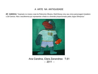 A ARTE NA ANTIGUIDADE
ZÉ CARIOCA: “Inspirado no músico José do Patrocínio Oliveira, Walt Disney criou seu único personagem brasileiro:
o Zé Carioca. Nós o escolhemos por representar a festa e a diversão proporcionado pelos Jogos Olímpicos.”
Ana Carolina, Clara Zanandrea T.61
- 2011 -
 