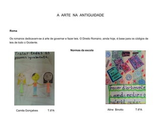 A ARTE NA ANTIGUIDADE
Roma
Os romanos dedicavam-se à arte de governar e fazer leis. O Direito Romano, ainda hoje, é base para os códigos de
leis de todo o Ocidente.
Normas da escola
Camila Gonçalves T.6ºA Aline Binotto T.6ºA
 