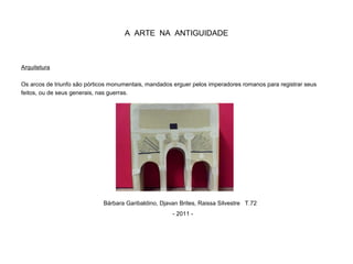 A ARTE NA ANTIGUIDADE
Arquitetura
Os arcos de triunfo são pórticos monumentais, mandados erguer pelos imperadores romanos para registrar seus
feitos, ou de seus generais, nas guerras.
Bárbara Garibaldino, Djavan Brites, Raissa Silvestre T.72
- 2011 -
 