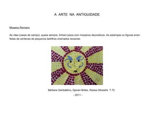 A ARTE NA ANTIGUIDADE
Mosaico Romano
As vilas (casas de campo), quase sempre, tinham pisos com mosaicos decorativos. As estampas ou figuras eram
feitas de centenas de pequenos ladrilhos chamados tesserae.
Bárbara Garibaldino, Djavan Brites, Raissa Silvestre T.72
- 2011 -
 