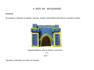 A ARTE NA ANTIGUIDADE
Arquitetura
Na arquitetura, destacam-se palácios, zigurates¹, templos, observatórios astronômicos e grandes muralhas.
¹ Zigurates: construções com torres, em andares.
Gabriela Dal Bosco, Júlia de Oiveira, Luiza Peroni
T.71
- 2011 -
 