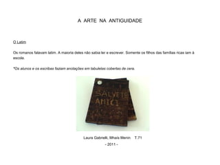 A ARTE NA ANTIGUIDADE
O Latim
Os romanos falavam latim. A maioria deles não sabia ler e escrever. Somente os filhos das famílias ricas iam à
escola.
*Os alunos e os escribas faziam anotações em tabuletas cobertas de cera.
Laura Gabrielli, Mhaís Menin T.71
- 2011 -
 