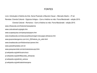 FONTES
Livro: Introdução à História da Arte. Kenia Pozenato e Mauriem Gauer – Mercado Aberto – 4ª ed.
Revistas: Ciranda Cultural – Egípcios Antigos – Com a história na mão. Fiona Macdonald – edição 2010.
Ciranda Cultural – Romanos – Com a história na mão. Fiona Macdonald – edição 2010.
www.infoescola.com/historia/mesopatamia
www.culturabrasil.org/egito.htm
www.suapesquisa.com/pesquisa/papiro.htm
www.brasilescola.com/educacaofisica/origem-dos-jogos-olimpicos.htm
www.jacarandaorganico.com.br/v_05/historia_do_cafe.html
www.brasilescola.com/folclore/saci-perere.htm
www.paraolimpíadas.com.br
www.pesquisa-total.com/animais/arara-azul.htm
pt.wikipedia.org/wiki/tucano-toco
pt.wikipedia.org/wiki/Mascotes_olímpicas
pt.wikipedia.org/wiki/zé_carioca
pt.wikipedia.org/wiki/sabiá-laranjeira
 