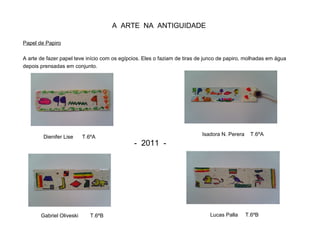 A ARTE NA ANTIGUIDADE
Papel de Papiro
A arte de fazer papel teve início com os egípcios. Eles o faziam de tiras de junco de papiro, molhadas em água
depois prensadas em conjunto.
Dienifer Lise T.6ºA Isadora N. Perera T.6ºA
Lucas Palla T.6ºBGabriel Oliveski T.6ºB
- 2011 -
 