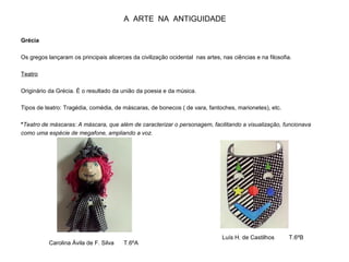 A ARTE NA ANTIGUIDADE
Grécia
Os gregos lançaram os principais alicerces da civilização ocidental nas artes, nas ciências e na filosofia.
Teatro
Originário da Grécia. É o resultado da união da poesia e da música.
Tipos de teatro: Tragédia, comédia, de máscaras, de bonecos ( de vara, fantoches, marionetes), etc.
*Teatro de máscaras: A máscara, que além de caracterizar o personagem, facilitando a visualização, funcionava
como uma espécie de megafone, ampliando a voz.
Carolina Ávila de F. Silva T.6ºA
Luís H. de Castilhos T.6ºB
 