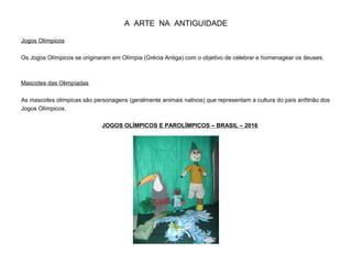A ARTE NA ANTIGUIDADE
Jogos Olímpicos
Os Jogos Olímpicos se originaram em Olímpia (Grécia Antiga) com o objetivo de celebrar e homenagear os deuses.
Mascotes das Olimpíadas
As mascotes olímpicas são personagens (geralmente animais nativos) que representam a cultura do país anfitrião dos
Jogos Olímpicos.
JOGOS OLÍMPICOS E PAROLÍMPICOS – BRASIL – 2016
 