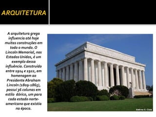 ARQUITETURA

  A arquitetura grega
  influencia até hoje
muitas construções em
   todo o mundo. O
Lincoln Memorial, nos
 Estados Unidos, é um
    exemplo dessa
influência. Construído
entre 1914 e 1922, em
    homenagem ao
 Presidente Abraham
 Lincoln (1809-1865),
 possui 36 colunas em
estilo dórico, um para
  cada estado norte-
americano que existia
       na época.
 