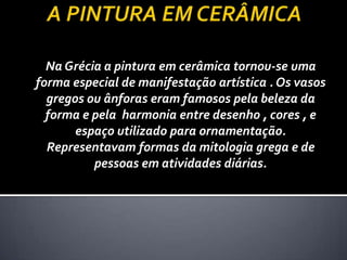 Na Grécia a pintura em cerâmica tornou-se uma
forma especial de manifestação artística . Os vasos
  gregos ou ânforas eram famosos pela beleza da
  forma e pela harmonia entre desenho , cores , e
       espaço utilizado para ornamentação.
  Representavam formas da mitologia grega e de
          pessoas em atividades diárias.
 
