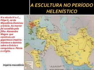 A ESCULTURA NO PERÍODO
                            HELENÍSTICO
N o século IV a.C.,
Filipe II, rei da
Macedônia Dominou
a Grécia. Ao morrer
foi sucedido pelo
filho Alexandre
Magno que
construiu um
gigantesco império:
manteve o domínio
sobre a Grécia e
conquistou a Pérsia
e o Egito.




  Império macedônio
 