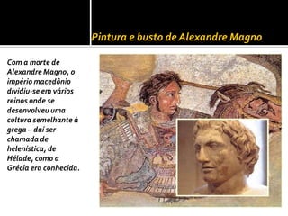 Pintura e busto de Alexandre Magno

Com a morte de
Alexandre Magno, o
império macedônio
dividiu-se em vários
reinos onde se
desenvolveu uma
cultura semelhante à
grega – daí ser
chamada de
helenística, de
Hélade, como a
Grécia era conhecida.
 