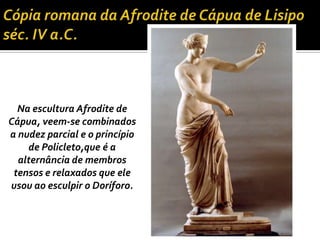 Na escultura Afrodite de
Cápua, veem-se combinados
a nudez parcial e o princípio
    de Policleto,que é a
  alternância de membros
 tensos e relaxados que ele
usou ao esculpir o Doríforo.
 
