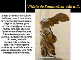Vitória de Samotrácia 180 a.C.

 Supõe-se que essa escultura
 estivesse presa à proa de um
navio que conduzia uma frota.
    De fato, as formas que o
  artista deu à figura de uma
  mulher com asas abertas e
 ligeiramente afastadas para
   trás, a túnica agitada pelo
vento, as ondulações e dobras
        da veste, o tecido
    transparente e colado ao
    corpo, parecem sugerir o
sentimento de vitória. Além de
criar no observador uma forte
   impressão de movimento.
 