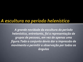A grande novidade da escultura do período
 helenístico, entretanto, foi a representação de
   grupos de pessoas, em vez de apenas uma
figura.Todo o conjunto devia dar a impressão de
movimento e permitir a observação por todos os
                     ângulos
 