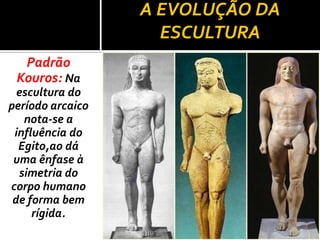 A EVOLUÇÃO DA
                    ESCULTURA
  Padrão
 Kouros: Na
  escultura do
período arcaico
   nota-se a
 influência do
  Egito,ao dá
 uma ênfase à
  simetria do
corpo humano
 de forma bem
     rígida.
 