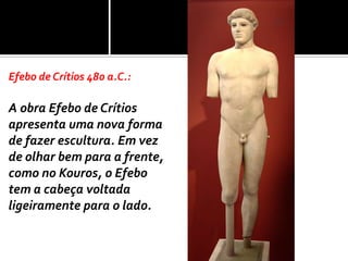 Efebo de Crítios 480 a.C.:

A obra Efebo de Crítios
apresenta uma nova forma
de fazer escultura. Em vez
de olhar bem para a frente,
como no Kouros, o Efebo
tem a cabeça voltada
ligeiramente para o lado.
 