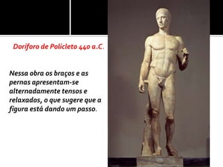 Doríforo de Policleto 440 a.C.


Nessa obra os braços e as
pernas apresentam-se
alternadamente tensos e
relaxados, o que sugere que a
figura está dando um passo.
 