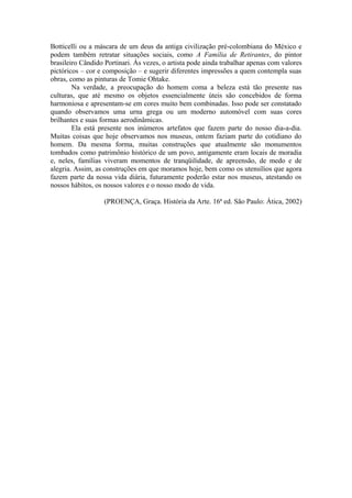 Botticelli ou a máscara de um deus da antiga civilização pré-colombiana do México e
podem também retratar situações sociais, como A Família de Retirantes, do pintor
brasileiro Cândido Portinari. Às vezes, o artista pode ainda trabalhar apenas com valores
pictóricos – cor e composição – e sugerir diferentes impressões a quem contempla suas
obras, como as pinturas de Tomie Ohtake.
        Na verdade, a preocupação do homem coma a beleza está tão presente nas
culturas, que até mesmo os objetos essencialmente úteis são concebidos de forma
harmoniosa e apresentam-se em cores muito bem combinadas. Isso pode ser constatado
quando observamos uma urna grega ou um moderno automóvel com suas cores
brilhantes e suas formas aerodinâmicas.
        Ela está presente nos inúmeros artefatos que fazem parte do nosso dia-a-dia.
Muitas coisas que hoje observamos nos museus, ontem faziam parte do cotidiano do
homem. Da mesma forma, muitas construções que atualmente são monumentos
tombados como patrimônio histórico de um povo, antigamente eram locais de moradia
e, neles, famílias viveram momentos de tranqüilidade, de apreensão, de medo e de
alegria. Assim, as construções em que moramos hoje, bem como os utensílios que agora
fazem parte da nossa vida diária, futuramente poderão estar nos museus, atestando os
nossos hábitos, os nossos valores e o nosso modo de vida.

                   (PROENÇA, Graça. História da Arte. 16ª ed. São Paulo: Ática, 2002)
 