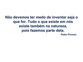 Não devemos ter medo de inventar seja o
    que for. Tudo o que existe em nós
       existe também na natureza,
         pois fazemos parte dela.
                             Plabo Picasso
 