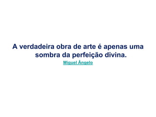 A verdadeira obra de arte é apenas uma
      sombra da perfeição divina.
              Miguel Ângelo
 