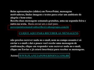 Belas apresentações (slides) em PowerPoint, mensagens
motivadoras, lindas imagens e textos para criar um ambiente de
alegria e bem-estar.
Receba duas mensagens semanais gratuitas, uma na segunda-feira e
outra na sexta. Basta enviar um e-mail para:
powerpointsemanal-subscribe@yahoogrupos.com.br

       CLIQUE AQUI PARA RECEBER AS MENSAGENS

não precisa escrever nada no e-mail, nem no campo assunto é só
enviar o e-mail e daí a pouco você recebe uma mensagem de
confirmação, clique em responder sem escrever nada no e-mail,
clique em Enviar e já estará inscrito(a) para receber as mensagens.

Acesse: WWW.PLANETAPOWERPOINT.COM.BR
 