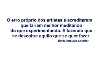 O erro próprio dos artistas é acreditarem
       que fariam melhor meditando
 do que experimentando. É fazendo que
  se descobre aquilo que se quer fazer.
                        Émile Auguste Chartier
 
