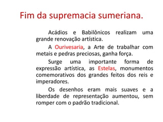 A Escultura na Mesopotâmia.		Nas esculturas produzidas pelos povos mesopotâmicos, não havia uma preocupação descritiva, salvo pelo rosto das figuras. As figuras em baixo-relevo caracterizavam-se por um grande realismo. As esculturas eram, essencialmente, hieráticas.BAIXO-RELEVO: escultura em que as figuras sobrelevam muito pouco o plano que lhes serve de fundo.HIERÁTICAS: referente às formas em geral, rígidas e majestosas, feitas conforme regras bastante precisas e inabaláveis.