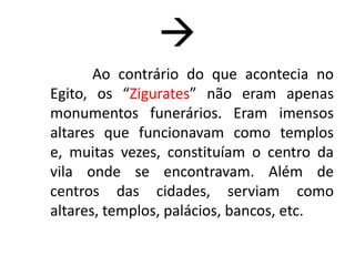 Relacionar a Arte e Guerra.Mesopotâmia Meso (meio) + Potamós (rios)Região formada por diferentes povos, entre os quais, destacaram-se os Sumérios, os Babilônios e os Assírios.As condições geográficas propiciam um importante desenvolvimento cultural.Elementos naturais, encontrados às margens dos rios Tigre e Eufrates são utilizados na elaboração de obras de arte.Entretanto, muitas das obras produzidas pelos povos mesopotâmicos não chegaram até nós, hoje, dificultando-nos o seu estudo.