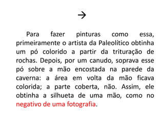 
Para fazer pinturas como essa,
primeiramente o artista da Paleolítico obtinha
um pó colorido a partir da trituração de
rochas. Depois, por um canudo, soprava esse
pó sobre a mão encostada na parede da
caverna: a área em volta da mão ficava
colorida; a parte coberta, não. Assim, ele
obtinha a silhueta de uma mão, como no
negativo de uma fotografia.
 