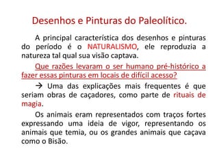 Desenhos e Pinturas do Paleolítico.
A principal característica dos desenhos e pinturas
do período é o NATURALISMO, ele reproduzia a
natureza tal qual sua visão captava.
Que razões levaram o ser humano pré-histórico a
fazer essas pinturas em locais de difícil acesso?
 Uma das explicações mais frequentes é que
seriam obras de caçadores, como parte de rituais de
magia.
Os animais eram representados com traços fortes
expressando uma ideia de vigor, representando os
animais que temia, ou os grandes animais que caçava
como o Bisão.
 