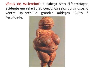 Vênus de Willendorf: a cabeça sem diferenciação
evidente em relação ao corpo, os seios volumosos, o
ventre saliente e grandes nádegas. Culto à
Fertilidade.
 