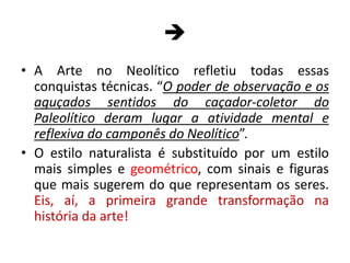 
• A Arte no Neolítico refletiu todas essas
conquistas técnicas. “O poder de observação e os
aguçados sentidos do caçador-coletor do
Paleolítico deram lugar a atividade mental e
reflexiva do camponês do Neolítico”.
• O estilo naturalista é substituído por um estilo
mais simples e geométrico, com sinais e figuras
que mais sugerem do que representam os seres.
Eis, aí, a primeira grande transformação na
história da arte!
 